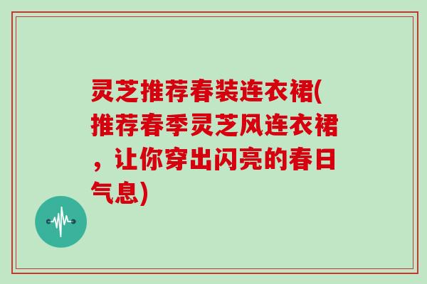 灵芝推荐春装连衣裙(推荐春季灵芝风连衣裙，让你穿出闪亮的春日气息)