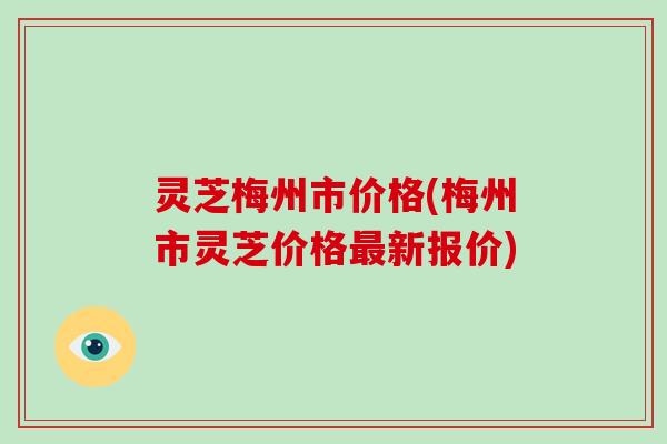 灵芝梅州市价格(梅州市灵芝价格新报价)