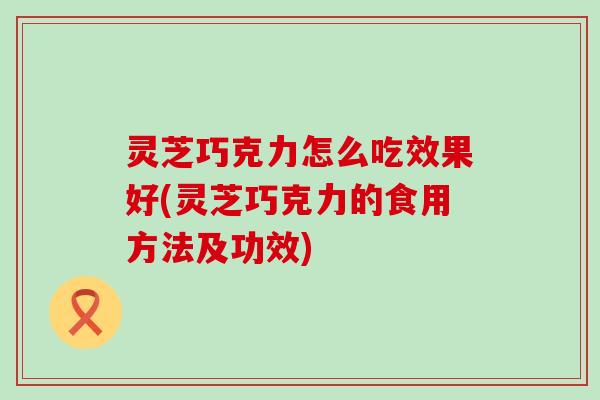 灵芝巧克力怎么吃效果好(灵芝巧克力的食用方法及功效)