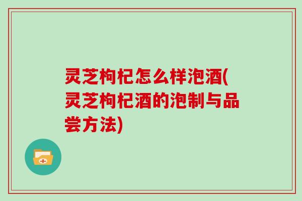 灵芝枸杞怎么样泡酒(灵芝枸杞酒的泡制与品尝方法)