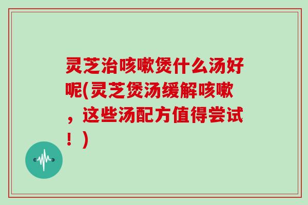 灵芝煲什么汤好呢(灵芝煲汤缓解，这些汤配方值得尝试！)