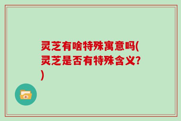 灵芝有啥特殊寓意吗(灵芝是否有特殊含义？)