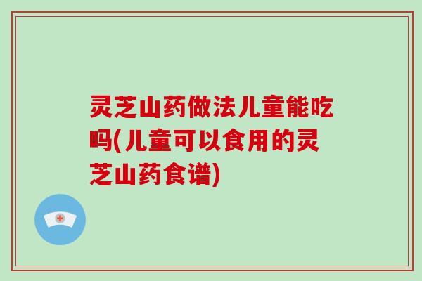 灵芝山药做法儿童能吃吗(儿童可以食用的灵芝山药食谱)