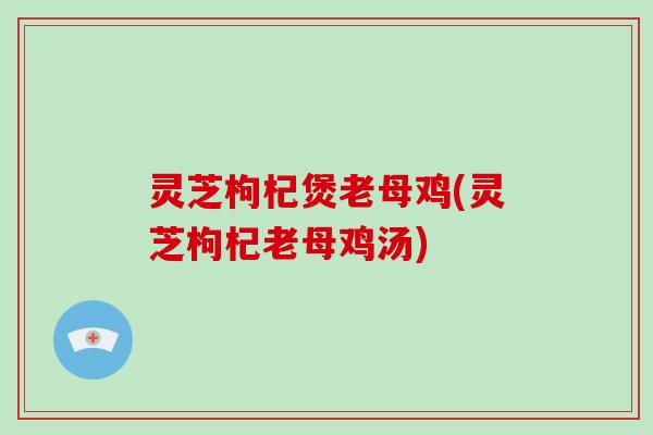 灵芝枸杞煲老母鸡(灵芝枸杞老母鸡汤)