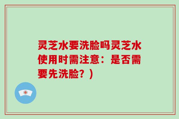 灵芝水要洗脸吗灵芝水使用时需注意：是否需要先洗脸？)