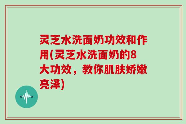 灵芝水洗面奶功效和作用(灵芝水洗面奶的8大功效，教你娇嫩亮泽)