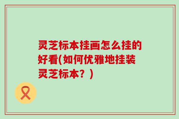 灵芝标本挂画怎么挂的好看(如何优雅地挂装灵芝标本？)