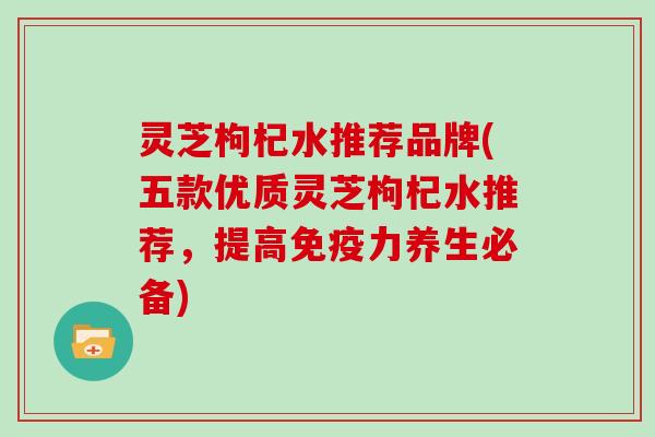 灵芝枸杞水推荐品牌(五款优质灵芝枸杞水推荐，提高免疫力养生必备)