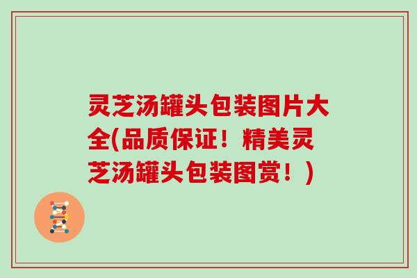 灵芝汤罐头包装图片大全(品质保证！精美灵芝汤罐头包装图赏！)