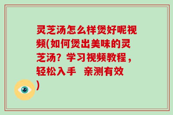 灵芝汤怎么样煲好呢视频(如何煲出美味的灵芝汤？学习视频教程，轻松入手  亲测有效)