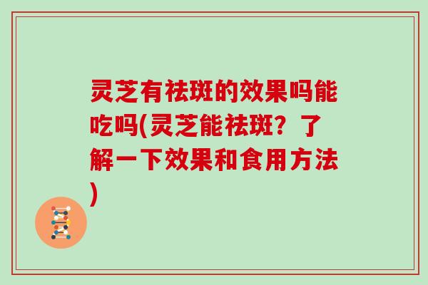 灵芝有祛斑的效果吗能吃吗(灵芝能祛斑？了解一下效果和食用方法)