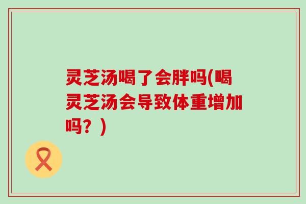 灵芝汤喝了会胖吗(喝灵芝汤会导致体重增加吗？)