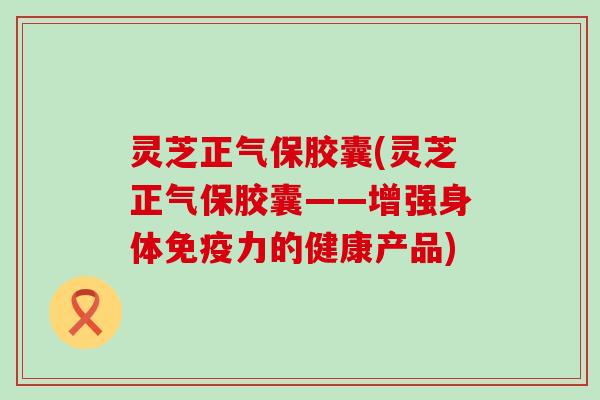 灵芝正气保胶囊(灵芝正气保胶囊——增强身体免疫力的健康产品)