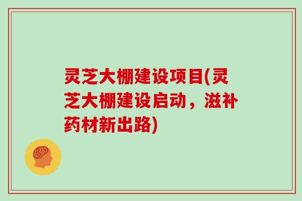 灵芝大棚建设项目(灵芝大棚建设启动，滋补药材新出路)