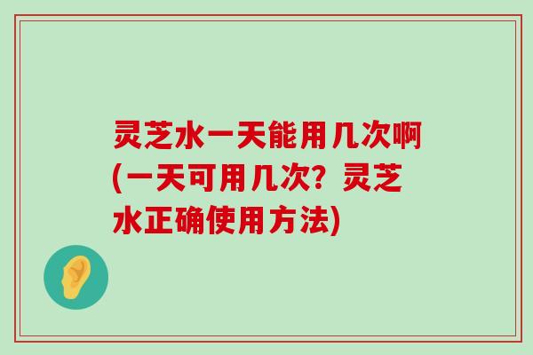 灵芝水一天能用几次啊(一天可用几次？灵芝水正确使用方法)