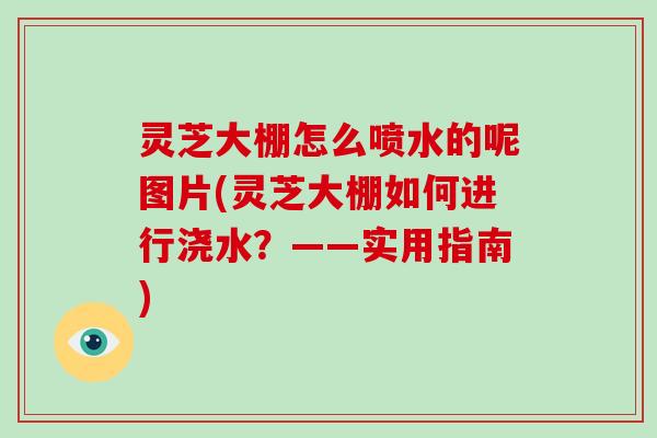 灵芝大棚怎么喷水的呢图片(灵芝大棚如何进行浇水？——实用指南)