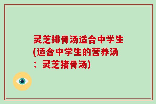 灵芝排骨汤适合中学生(适合中学生的营养汤：灵芝猪骨汤)