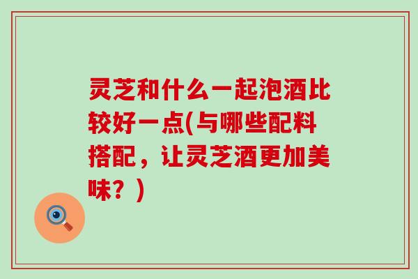 灵芝和什么一起泡酒比较好一点(与哪些配料搭配，让灵芝酒更加美味？)