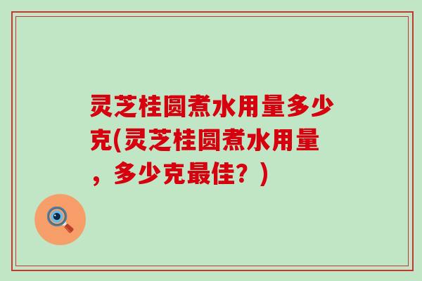 灵芝桂圆煮水用量多少克(灵芝桂圆煮水用量，多少克佳？)