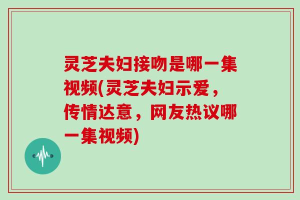 灵芝夫妇接吻是哪一集视频(灵芝夫妇示爱，传情达意，网友热议哪一集视频)