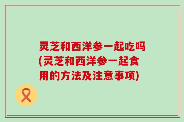 灵芝和西洋参一起吃吗(灵芝和西洋参一起食用的方法及注意事项)