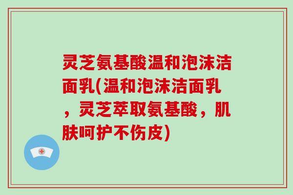 灵芝氨基酸温和泡沫洁面乳(温和泡沫洁面乳，灵芝萃取氨基酸，呵护不伤皮)