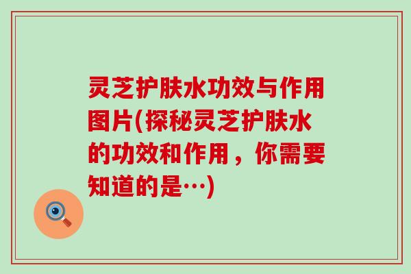 灵芝护肤水功效与作用图片(探秘灵芝护肤水的功效和作用，你需要知道的是…)