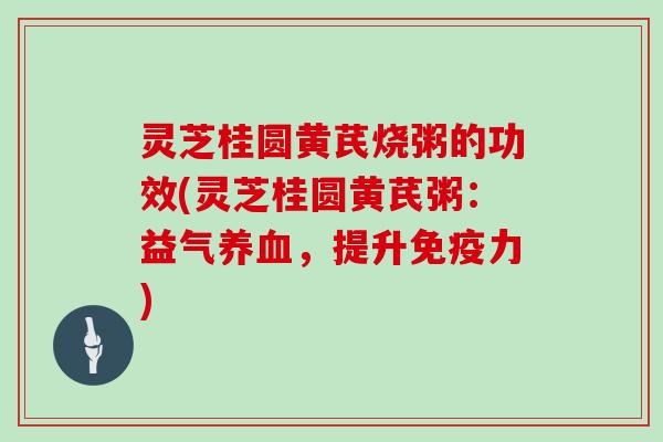 灵芝桂圆黄芪烧粥的功效(灵芝桂圆黄芪粥：益气，提升免疫力)