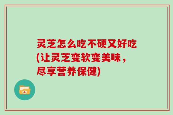 灵芝怎么吃不硬又好吃(让灵芝变软变美味，尽享营养保健)