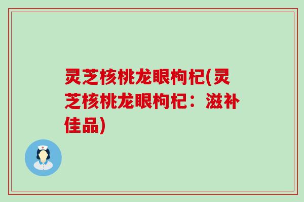 灵芝核桃龙眼枸杞(灵芝核桃龙眼枸杞：滋补佳品)