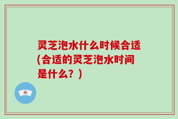 灵芝泡水什么时候合适(合适的灵芝泡水时间是什么？)