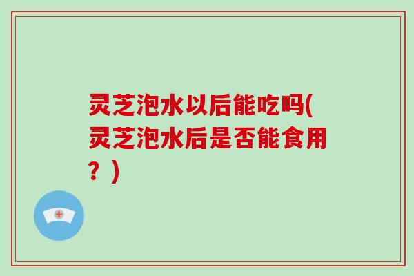 灵芝泡水以后能吃吗(灵芝泡水后是否能食用？)