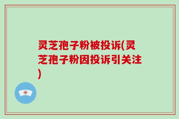 灵芝孢子粉被投诉(灵芝孢子粉因投诉引关注)