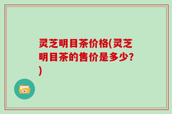 灵芝明目茶价格(灵芝明目茶的售价是多少？)