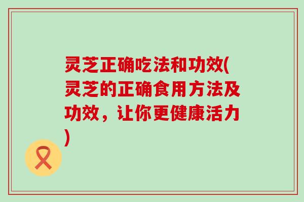 灵芝正确吃法和功效(灵芝的正确食用方法及功效，让你更健康活力)