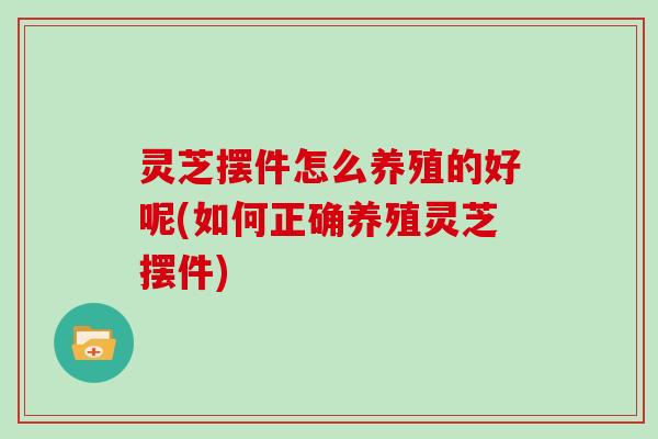 灵芝摆件怎么养殖的好呢(如何正确养殖灵芝摆件)