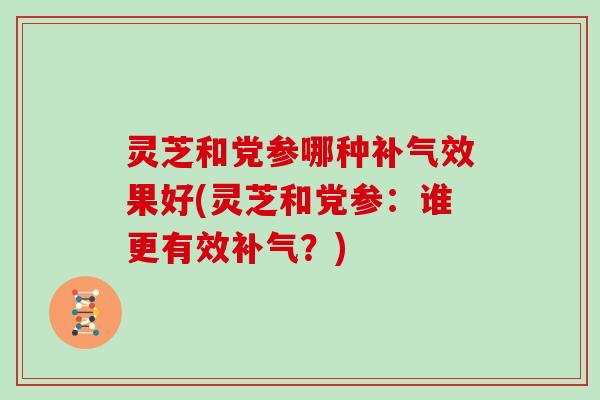 灵芝和党参哪种效果好(灵芝和党参：谁更有效？)