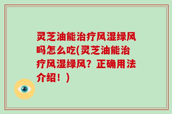 灵芝油能风湿绿风吗怎么吃(灵芝油能风湿绿风？正确用法介绍！)