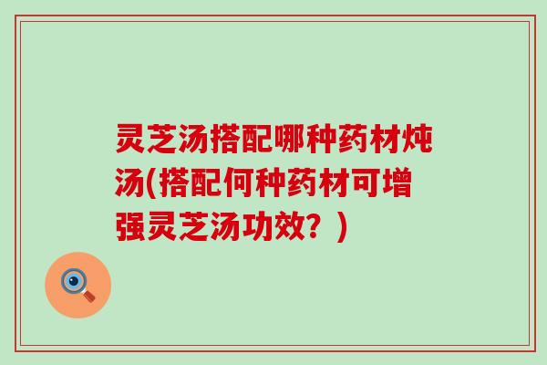 灵芝汤搭配哪种药材炖汤(搭配何种药材可增强灵芝汤功效？)