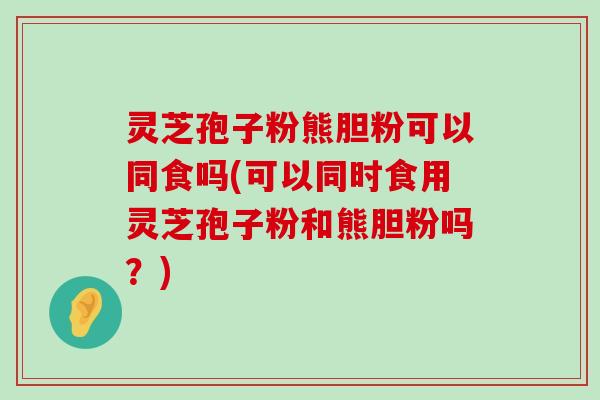 灵芝孢子粉熊胆粉可以同食吗(可以同时食用灵芝孢子粉和熊胆粉吗？)