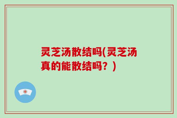 灵芝汤散结吗(灵芝汤真的能散结吗？)