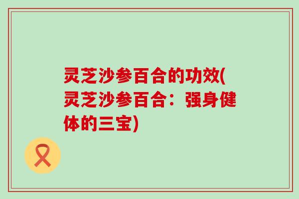 灵芝沙参百合的功效(灵芝沙参百合：强身健体的三宝)