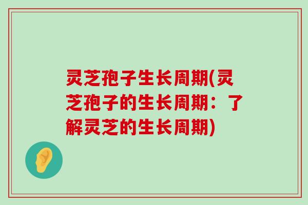 灵芝孢子生长周期(灵芝孢子的生长周期：了解灵芝的生长周期)