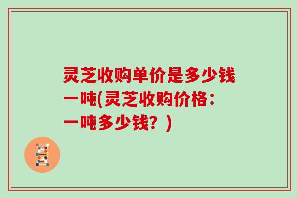 灵芝收购单价是多少钱一吨(灵芝收购价格：一吨多少钱？)