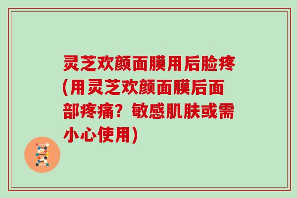 灵芝欢颜面膜用后脸疼(用灵芝欢颜面膜后面部？敏感或需小心使用)