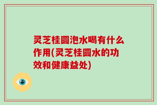 灵芝桂圆泡水喝有什么作用(灵芝桂圆水的功效和健康益处)