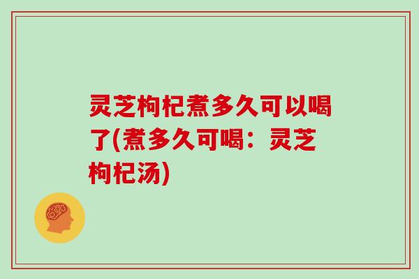 灵芝枸杞煮多久可以喝了(煮多久可喝：灵芝枸杞汤)