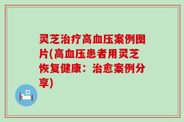 灵芝高案例图片(高患者用灵芝恢复健康：愈案例分享)