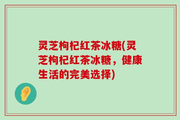 灵芝枸杞红茶冰糖(灵芝枸杞红茶冰糖，健康生活的完美选择)