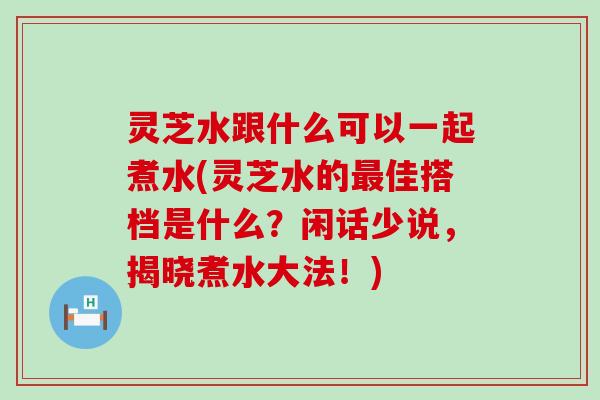 灵芝水跟什么可以一起煮水(灵芝水的佳搭档是什么？闲话少说，揭晓煮水大法！)